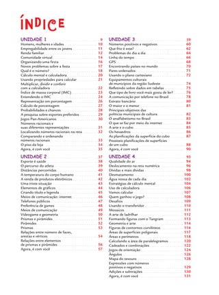 UNIDADE 1. . . . . . . . . . . . . . . . . . . . . . . . . . . . . . . . 9
Homens, mulheres e idades . . . . . . . . . . . . . . . . . . . 10
Empregabilidade entre os jovens . . . . . . . . . . . . . . 11
Renda familiar . . . . . . . . . . . . . . . . . . . . . . . . . . . . . . . 12
Comunidade virtual . . . . . . . . . . . . . . . . . . . . . . . . . . 14
Organizando uma festa . . . . . . . . . . . . . . . . . . . . . . 16
Novos problemas sobre a festa. . . . . . . . . . . . . . . . 17
Qual é o número? . . . . . . . . . . . . . . . . . . . . . . . . . . . . 18
Cálculo mental e calculadora. . . . . . . . . . . . . . . . . . 20
Usando propriedades para calcular . . . . . . . . . . . . 21
Multiplicar, dividir e conferir
com a calculadora . . . . . . . . . . . . . . . . . . . . . . . . . . . 22
Índice de massa corporal (IMC) . . . . . . . . . . . . . . . 23
Entendendo o IMC. . . . . . . . . . . . . . . . . . . . . . . . . . . 24
Representação em porcentagem. . . . . . . . . . . . . . . 26
Cálculo de porcentagem . . . . . . . . . . . . . . . . . . . . . . 27
Probabilidades e chances . . . . . . . . . . . . . . . . . . . . . 28
A pesquisa sobre esportes preferidos . . . . . . . . . . 29
Jogos Pan-Americanos. . . . . . . . . . . . . . . . . . . . . . . . 30
Números racionais e
suas diferentes representações . . . . . . . . . . . . . . . . 31
Localizando números racionais na reta . . . . . . . . 32
Comparando e ordenando
números racionais . . . . . . . . . . . . . . . . . . . . . . . . . . . 33
O piso da loja . . . . . . . . . . . . . . . . . . . . . . . . . . . . . . . 34
Agora, é com você . . . . . . . . . . . . . . . . . . . . . . . . . . . 35
UNIDADE 2. . . . . . . . . . . . . . . . . . . . . . . . . . . . . . . 37
Esporte é saúde. . . . . . . . . . . . . . . . . . . . . . . . . . . . . . 38
O percurso do atleta . . . . . . . . . . . . . . . . . . . . . . . . . 39
Distâncias percorridas. . . . . . . . . . . . . . . . . . . . . . . . 40
A temperatura do corpo humano. . . . . . . . . . . . . . 41
A venda de produtos eletrônicos . . . . . . . . . . . . . . 42
Uma triste situação . . . . . . . . . . . . . . . . . . . . . . . . . . 43
Elementos de gráﬁcos . . . . . . . . . . . . . . . . . . . . . . . . 44
Criando título e legenda . . . . . . . . . . . . . . . . . . . . . . 45
Meios de comunicação: internet. . . . . . . . . . . . . . . 46
Telefones públicos . . . . . . . . . . . . . . . . . . . . . . . . . . . 47
Preferência de games . . . . . . . . . . . . . . . . . . . . . . . . . 48
Meios de comunicação . . . . . . . . . . . . . . . . . . . . . . . 49
Videogame e geometria. . . . . . . . . . . . . . . . . . . . . . . 50
Prismas e pirâmides . . . . . . . . . . . . . . . . . . . . . . . . . . 51
Pirâmides . . . . . . . . . . . . . . . . . . . . . . . . . . . . . . . . . . . 52
Prismas . . . . . . . . . . . . . . . . . . . . . . . . . . . . . . . . . . . . . 53
Relações entre número de faces,
arestas e vértices . . . . . . . . . . . . . . . . . . . . . . . . . . . . . 54
Relações entre elementos
de prismas e pirâmides . . . . . . . . . . . . . . . . . . . . . . . 56
Agora, é com você . . . . . . . . . . . . . . . . . . . . . . . . . . . 57
UNIDADE 3. . . . . . . . . . . . . . . . . . . . . . . . . . . . . . . 59
Números positivos e negativos . . . . . . . . . . . . . . . . 60
Que frio é esse? . . . . . . . . . . . . . . . . . . . . . . . . . . . . . . 62
Problemas do dia a dia . . . . . . . . . . . . . . . . . . . . . . . 64
Linha do tempo. . . . . . . . . . . . . . . . . . . . . . . . . . . . . . 66
GPS. . . . . . . . . . . . . . . . . . . . . . . . . . . . . . . . . . . . . . . . . 68
Encontrando países no mundo . . . . . . . . . . . . . . . . 70
Pares ordenados . . . . . . . . . . . . . . . . . . . . . . . . . . . . . 71
Usando o plano cartesiano . . . . . . . . . . . . . . . . . . . 72
Equipamentos culturais
de municípios da região Sudeste. . . . . . . . . . . . . . . 74
Reﬂetindo sobre dados em tabelas . . . . . . . . . . . . 75
Que tipo de livro você mais gosta de ler? . . . . . . . 76
A comunicação por telefone no Brasil. . . . . . . . . . 78
Extrato bancário . . . . . . . . . . . . . . . . . . . . . . . . . . . . . 80
O maior e o menor. . . . . . . . . . . . . . . . . . . . . . . . . . . 81
Principais objetivos das
políticas municipais de cultura . . . . . . . . . . . . . . . . 82
O analfabetismo no Brasil . . . . . . . . . . . . . . . . . . . . 83
O que se faz por meio da internet . . . . . . . . . . . . . 84
A arte e o cubo . . . . . . . . . . . . . . . . . . . . . . . . . . . . . . 85
Os hexaedros . . . . . . . . . . . . . . . . . . . . . . . . . . . . . . . . 86
As planiﬁcações da superfície do cubo . . . . . . . . . 87
Possíveis planiﬁcações de superfícies
de um cubo. . . . . . . . . . . . . . . . . . . . . . . . . . . . . . . . . . 88
Agora, é com você . . . . . . . . . . . . . . . . . . . . . . . . . . . 90
UNIDADE 4. . . . . . . . . . . . . . . . . . . . . . . . . . . . . . . 93
Qualidade do ar . . . . . . . . . . . . . . . . . . . . . . . . . . . . . 94
Deslocamento na reta numérica . . . . . . . . . . . . . . . 96
Dívidas e mais dívidas . . . . . . . . . . . . . . . . . . . . . . . . 98
Desmatamento . . . . . . . . . . . . . . . . . . . . . . . . . . . . . 100
Água nossa de cada dia. . . . . . . . . . . . . . . . . . . . . . 102
Estratégias de cálculo mental . . . . . . . . . . . . . . . . 104
Uso de calculadora. . . . . . . . . . . . . . . . . . . . . . . . . . 106
Vamos calcular . . . . . . . . . . . . . . . . . . . . . . . . . . . . . 107
Quem ganhou o jogo?. . . . . . . . . . . . . . . . . . . . . . . 108
Desaﬁos. . . . . . . . . . . . . . . . . . . . . . . . . . . . . . . . . . . . 109
Usando o transferidor . . . . . . . . . . . . . . . . . . . . . . . 110
Mosaicos. . . . . . . . . . . . . . . . . . . . . . . . . . . . . . . . . . . 111
A arte de ladrilhar. . . . . . . . . . . . . . . . . . . . . . . . . . . 112
Formando ﬁguras com o Tangram. . . . . . . . . . . . 113
Geometria e arte . . . . . . . . . . . . . . . . . . . . . . . . . . . . 114
Figuras de contornos curvilíneos . . . . . . . . . . . . . 116
Áreas de superfícies poligonais . . . . . . . . . . . . . . . 117
Áreas e perímetros . . . . . . . . . . . . . . . . . . . . . . . . . . 118
Calculando a área de paralelogramos . . . . . . . . . 120
Cadeados e combinações . . . . . . . . . . . . . . . . . . . . 122
Jogos de orientação . . . . . . . . . . . . . . . . . . . . . . . . . 124
Ângulos . . . . . . . . . . . . . . . . . . . . . . . . . . . . . . . . . . . . 126
Mapa do tesouro . . . . . . . . . . . . . . . . . . . . . . . . . . . 128
Expressões com números
positivos e negativos . . . . . . . . . . . . . . . . . . . . . . . . 129
Adições e subtrações . . . . . . . . . . . . . . . . . . . . . . . . 130
Agora, é com você . . . . . . . . . . . . . . . . . . . . . . . . . . 131
índiceíndice
MAT7ºANO.indd 7MAT7ºANO.indd 7 9/15/10 2:48 PM9/15/10 2:48 PM
 