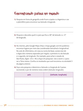 70 CADERNOS DE APOIO E APRENDIZAGEM · SMESP
Encontrando países no mundo
1. Pesquise em livros de geograﬁa onde ﬁcam o Japão e a Argentina e use
o planisfério para encontrar sua latitude e longitude.
2. Pesquise e descubra qual é o país que ﬁca a 40º de latitude e a –5º
de longitude.
3. Na internet, pelo Google Maps (http://maps.google.com.br) podemos
encontrar lugares por meio das coordenadas latitudinal e longitudinal.
Na aula de informática, em casa ou numa lan house, acesse esse site
e digite dois números separados por vírgula: o primeiro é o da latitude
e o segundo, da longitude. Por exemplo, para achar o estado de
São Paulo, digite –23 e –46 e clique em pesquisar. Use o zoom (–) para
ver a Terra inteira. Conﬁra os resultados que você encontrou na atividade 3
da página anterior.
4. Faça uma pesquisa e determine a latitude e a longitude de 3 países
escrevendo o par de números nesta ordem (latitude; longitude).
país (latitude; longitude)
MAT7ºANO.indd 70MAT7ºANO.indd 70 9/15/10 2:48 PM9/15/10 2:48 PM
 