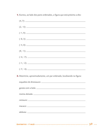 MATEMÁTICA · 7O
ANO 73
1. Escreva, ao lado dos pares ordenados, a ﬁgura que está próxima a eles:
(4, 7):
(2, −5):
(−1, 9):
(−8, 3):
(−5, 0):
(9, −1):
(−4, −7):
(−1, −2):
(−7, −4):
2. Determine, aproximadamente, um par ordenado, localizando na ﬁgura:
esqueleto de dinossauro:
garoto com a bola:
múmia deitada:
centauro:
macaco:
elefante:
MAT7ºANO.indd 73MAT7ºANO.indd 73 9/15/10 2:48 PM9/15/10 2:48 PM
 