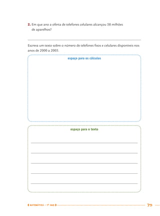 MATEMÁTICA · 7O
ANO 79
2. Em que ano a oferta de telefones celulares alcançou 58 milhões
de aparelhos?
Escreva um texto sobre o número de telefones ﬁxos e celulares disponíveis nos
anos de 2000 a 2005.
espaço para os cálculos
espaço para o texto
MAT7ºANO.indd 79MAT7ºANO.indd 79 9/15/10 2:48 PM9/15/10 2:48 PM
 