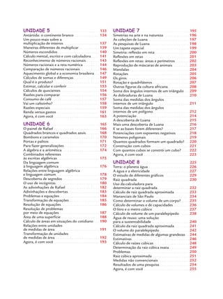 UNIDADE 5. . . . . . . . . . . . . . . . . . . . . . . . . . . . . .133
Antártida: o continente branco. . . . . . . . . . . . . . . 134
Um pouco mais sobre a
multiplicação de inteiros. . . . . . . . . . . . . . . . . . . . . 137
Maneiras diferentes de multiplicar . . . . . . . . . . . . 139
Números escondidos . . . . . . . . . . . . . . . . . . . . . . . . 140
Cálculo mental, escrito e com calculadora. . . . . 141
Reconhecimento de números racionais. . . . . . . . 143
Números racionais e a reta numérica . . . . . . . . . 144
Comparação de números racionais . . . . . . . . . . . 146
Aquecimento global e a economia brasileira . . . 147
Cálculos de somas e diferenças. . . . . . . . . . . . . . . 149
Qual é o produto? . . . . . . . . . . . . . . . . . . . . . . . . . . 151
Estimar, calcular e conferir. . . . . . . . . . . . . . . . . . . 153
Cálculos de quocientes . . . . . . . . . . . . . . . . . . . . . . 154
Razões para comparar. . . . . . . . . . . . . . . . . . . . . . . 156
Consumo de café . . . . . . . . . . . . . . . . . . . . . . . . . . . 157
Vai um cafezinho?. . . . . . . . . . . . . . . . . . . . . . . . . . . 158
Razões especiais . . . . . . . . . . . . . . . . . . . . . . . . . . . . 159
Renda versus gastos. . . . . . . . . . . . . . . . . . . . . . . . . 161
Agora, é com você . . . . . . . . . . . . . . . . . . . . . . . . . . 163
UNIDADE 6. . . . . . . . . . . . . . . . . . . . . . . . . . . . . .165
O painel de Rafael . . . . . . . . . . . . . . . . . . . . . . . . . . 166
Quadrados brancos e quadrados azuis. . . . . . . . 168
Bombons e caramelos . . . . . . . . . . . . . . . . . . . . . . . 170
Portas e palitos . . . . . . . . . . . . . . . . . . . . . . . . . . . . . 171
Para fazer generalizações . . . . . . . . . . . . . . . . . . . . 172
A álgebra e a aritmética. . . . . . . . . . . . . . . . . . . . . . 174
Combinados referentes
às escritas algébricas . . . . . . . . . . . . . . . . . . . . . . . . 175
Da linguagem comum
à linguagem algébrica . . . . . . . . . . . . . . . . . . . . . . . 176
Relações entre linguagem algébrica
e linguagem comum. . . . . . . . . . . . . . . . . . . . . . . . . 178
Descoberta de segredos . . . . . . . . . . . . . . . . . . . . . 179
O uso de incógnitas . . . . . . . . . . . . . . . . . . . . . . . . . 180
As adivinhações de Rafael. . . . . . . . . . . . . . . . . . . . 182
Adivinhações e descobertas . . . . . . . . . . . . . . . . . . 183
Problemas e equações . . . . . . . . . . . . . . . . . . . . . . . 184
Transformação de equações . . . . . . . . . . . . . . . . . 185
Resolução de equações . . . . . . . . . . . . . . . . . . . . . . 186
Resolução de problemas
por meio de equações . . . . . . . . . . . . . . . . . . . . . . . 187
Área de uma superfície . . . . . . . . . . . . . . . . . . . . . . 188
Cálculo de áreas em situações do cotidiano . . . 190
Relações entre unidades
de medidas de área . . . . . . . . . . . . . . . . . . . . . . . . . 191
Transformação de unidades
de medidas de área. . . . . . . . . . . . . . . . . . . . . . . . . . 192
Agora, é com você . . . . . . . . . . . . . . . . . . . . . . . . . . 193
UNIDADE 7. . . . . . . . . . . . . . . . . . . . . . . . . . . . . .195
Simetrias na arte e na natureza. . . . . . . . . . . . . . . 196
As coleções de Luana. . . . . . . . . . . . . . . . . . . . . . . . 197
As pesquisas de Luana. . . . . . . . . . . . . . . . . . . . . . . 198
Um tapete especial . . . . . . . . . . . . . . . . . . . . . . . . . . 199
Simetria: reﬂexão em reta. . . . . . . . . . . . . . . . . . . . 200
Reﬂexões em retas . . . . . . . . . . . . . . . . . . . . . . . . . . 201
Reﬂexões em retas: áreas e perímetros . . . . . . . . 202
Reprodução de máscaras de animais. . . . . . . . . . 203
Mandalas . . . . . . . . . . . . . . . . . . . . . . . . . . . . . . . . . . 204
Rotações . . . . . . . . . . . . . . . . . . . . . . . . . . . . . . . . . . . 205
Os giros. . . . . . . . . . . . . . . . . . . . . . . . . . . . . . . . . . . . 206
Rotação e quadriláteros . . . . . . . . . . . . . . . . . . . . . 207
Outras ﬁguras da cultura africana . . . . . . . . . . . . 208
Soma dos ângulos internos de um triângulo . . 209
As dobraduras de Luana . . . . . . . . . . . . . . . . . . . . 210
Soma das medidas dos ângulos
internos de um triângulo . . . . . . . . . . . . . . . . . . . . 211
Soma das medidas dos ângulos
internos de um polígono. . . . . . . . . . . . . . . . . . . . . 212
A potenciação . . . . . . . . . . . . . . . . . . . . . . . . . . . . . . 214
A descoberta de Luana . . . . . . . . . . . . . . . . . . . . . . 215
Mais uma descoberta de Luana . . . . . . . . . . . . . . 216
E se as bases forem diferentes? . . . . . . . . . . . . . . 217
Potenciações com expoentes negativos . . . . . . . 218
Números poligonais. . . . . . . . . . . . . . . . . . . . . . . . . 219
Quantos quadrados formam um quadrado?. . . 220
Construção com cubos . . . . . . . . . . . . . . . . . . . . . . 221
Com quantos cubos se constrói um cubo? . . . . 222
Agora, é com você . . . . . . . . . . . . . . . . . . . . . . . . . . 223
UNIDADE 8. . . . . . . . . . . . . . . . . . . . . . . . . . . . . .225
Terra: o planeta água. . . . . . . . . . . . . . . . . . . . . . . . 226
A água e a eletricidade. . . . . . . . . . . . . . . . . . . . . . . 227
O estudo de diferentes gráﬁcos. . . . . . . . . . . . . . . 229
Raiz quadrada . . . . . . . . . . . . . . . . . . . . . . . . . . . . . . 230
Uso da calculadora para
determinar a raiz quadrada . . . . . . . . . . . . . . . . . . 232
Cálculo de raiz quadrada aproximada. . . . . . . . . 233
Mananciais de São Paulo . . . . . . . . . . . . . . . . . . . . 234
Como determinar o volume de um corpo?. . . . . 235
Cálculo de volumes e de capacidades . . . . . . . . . 236
O litro e o metro cúbico . . . . . . . . . . . . . . . . . . . . . 237
Cálculo de volume de um paralelepípedo. . . . . . 238
Água de reuso: uma solução
para a sustentabilidade . . . . . . . . . . . . . . . . . . . . . 240
Cálculo da raiz quadrada aproximada. . . . . . . . . 241
O volume do paralelepípedo . . . . . . . . . . . . . . . . . 242
Estimativas de medidas de algumas grandezas . . 244
Estimativas . . . . . . . . . . . . . . . . . . . . . . . . . . . . . . . . . 246
Cálculo de raízes cúbicas . . . . . . . . . . . . . . . . . . . . 248
Determinação da raiz cúbica exata. . . . . . . . . . . . 249
Problemas. . . . . . . . . . . . . . . . . . . . . . . . . . . . . . . . . . 250
Raiz cúbica aproximada . . . . . . . . . . . . . . . . . . . . . 251
Medidas não convencionais . . . . . . . . . . . . . . . . . . 252
Resultados de uma pesquisa . . . . . . . . . . . . . . . . . 254
Agora, é com você . . . . . . . . . . . . . . . . . . . . . . . . . . 255
MAT7ºANO.indd 8MAT7ºANO.indd 8 9/15/10 2:48 PM9/15/10 2:48 PM
 