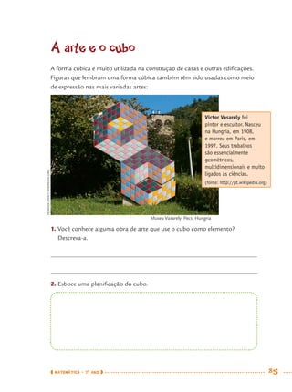 MATEMÁTICA · 7O
ANO 85
A arte e o cubo
A forma cúbica é muito utilizada na construção de casas e outras ediﬁcações.
Figuras que lembram uma forma cúbica também têm sido usadas como meio
de expressão nas mais variadas artes:
1. Você conhece alguma obra de arte que use o cubo como elemento?
Descreva-a.
2. Esboce uma planiﬁcação do cubo.
Victor Vasarely foi
pintor e escultor. Nasceu
na Hungria, em 1908,
e morreu em Paris, em
1997. Seus trabalhos
são essencialmente
geométricos,
multidimensionais e muito
ligados às ciências.
(fonte: http://pt.wikipedia.org)
VEARADIZSOLT/WIKIPEDIA.ORG
Museu Vasarely, Pecs, Hungria
MAT7ºANO.indd 85MAT7ºANO.indd 85 9/15/10 2:48 PM9/15/10 2:48 PM
 