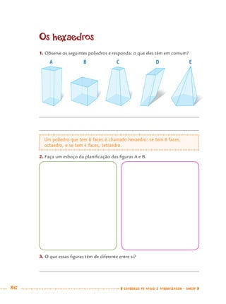86 CADERNOS DE APOIO E APRENDIZAGEM · SMESP
Os hexaedros
1. Observe os seguintes poliedros e responda: o que eles têm em comum?
2. Faça um esboço da planiﬁcação das ﬁguras A e B.
A B C D E
Um poliedro que tem 6 faces é chamado hexaedro; se tem 8 faces,
octaedro, e se tem 4 faces, tetraedro.
3. O que essas ﬁguras têm de diferente entre si?
MAT7ºANO.indd 86MAT7ºANO.indd 86 9/15/10 2:48 PM9/15/10 2:48 PM
 