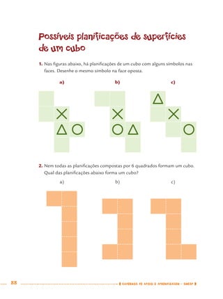 88 CADERNOS DE APOIO E APRENDIZAGEM · SMESP
Possíveis planificações de superfícies
de um cubo
1. Nas ﬁguras abaixo, há planiﬁcações de um cubo com alguns símbolos nas
faces. Desenhe o mesmo símbolo na face oposta.
a) b) c)
2. Nem todas as planiﬁcações compostas por 6 quadrados formam um cubo.
Qual das planiﬁcações abaixo forma um cubo?
a) b) c)
MAT7ºANO.indd 88MAT7ºANO.indd 88 9/15/10 2:48 PM9/15/10 2:48 PM
 