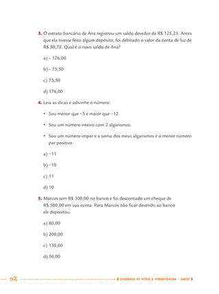 92 CADERNOS DE APOIO E APRENDIZAGEM · SMESP
3. O extrato bancário de Ana registrou um saldo devedor de R$ 125,25. Antes
que ela tivesse feito algum depósito, foi debitado o valor da conta de luz de
R$ 50,75. Qual é o novo saldo de Ana?
a) – 176,00
b) – 75,50
c) 75,50
d) 176,00
4. Leia as dicas e adivinhe o número:
• Sou menor que −5 e maior que −12.
• Sou um número inteiro com 2 algarismos.
• Sou um número impar e a soma dos meus algarismos é o menor número
par positivo.
a) −11
b) −10
c) 11
d) 10
5. Marcos tem R$ 300,00 no banco e foi descontado um cheque de
R$ 500,00 em sua conta. Para Marcos não ﬁcar devendo ao banco
ele depositou.
a) 80,00
b) 200,00
c) 130,00
d) 50,00
MAT7ºANO.indd 92MAT7ºANO.indd 92 9/15/10 2:48 PM9/15/10 2:48 PM
 
