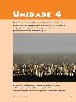 Unidade 4
Nesta Unidade, você aprenderá a fazer cálculo mental e escrito, usando
números negativos. Retomará conceitos de geometria em problemas de
composição e decomposição de ﬁguras planas, além de resolver outros
problemas que envolvem medidas de ângulos.
Os temas das atividades desta Unidade têm relação com o meio
ambiente e, além de informá-lo sobre poluição e desmatamento,
ajudarão a compreender melhor os signiﬁcados dos números negativos.
HENRIQUEMANREZA/FOLHAIMAGEM
MATEMÁTICA · 7O
ANO 93
Dia poluído em São Paulo
MAT7ºANO.indd 93MAT7ºANO.indd 93 9/15/10 2:48 PM9/15/10 2:48 PM
 
