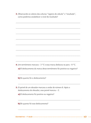 MATEMÁTICA · 7O
ANO 97
3. Observando os valores das colunas “registro de cálculo” e “resultado”,
como podemos estabelecer o sinal do resultado?
4. Um termômetro marcava – 3 °C e essa marca deslocou-se para – 8 °C.
a)O deslocamento da marca desse termômetro foi positivo ou negativo?
b)De quanto foi o deslocamento?
5. O painel de um elevador marcava o andar de número 8. Após o
deslocamento do elevador, esse painel marcou – 2.
a)O deslocamento foi positivo ou negativo?
b)De quanto foi esse deslocamento?
MAT7ºANO.indd 97MAT7ºANO.indd 97 9/15/10 2:48 PM9/15/10 2:48 PM
 