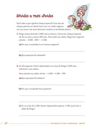 98 CADERNOS DE APOIO E APRENDIZAGEM · SMESP
Dívidas e mais dívidas
Você sabe o que signiﬁca cheque especial? Esse tipo de
cheque permite ao cliente ﬁcar com um saldo negativo
em sua conta. Use essa ideia para resolver as atividades abaixo:
1. Diego estava devendo 2.000 reais ao banco. Como tem cheque especial,
ele foi ao caixa e sacou 500 reais. Para saber seu saldo, Diego fez o seguinte
cálculo: – 2.000 – 500 = – 2.500.
a)Por que o resultado é um número negativo?
b)Que operação foi realizada?
2. No dia seguinte, foram depositados na conta de Diego 3.200 reais,
referentes a seu salário.
Para calcular seu saldo, ele fez: – 2.500 + 3.200 = 700
a)Que operação ele realizou?
b)Por que o resultado ﬁcou positivo?
c) Se, ao invés de 3.200, fossem depositados apenas 1.200, qual seria o
saldo de Diego?
MAT7ºANO.indd 98MAT7ºANO.indd 98 9/15/10 2:48 PM9/15/10 2:48 PM
 