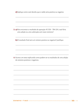 MATEMÁTICA · 7O
ANO 99
d)Explique como você decidiu que o saldo seria positivo ou negativo.
3. a)Para encontrar o resultado da operação 45.328 – 784.324, você faria
uma adição ou uma subtração com esses números?
b)O resultado ﬁnal será um número positivo ou negativo? Justiﬁque.
4. Escreva um texto explicando como podem ser os resultados de uma adição
de números positivos e negativos.
MAT7ºANO.indd 99MAT7ºANO.indd 99 9/15/10 2:48 PM9/15/10 2:48 PM
 