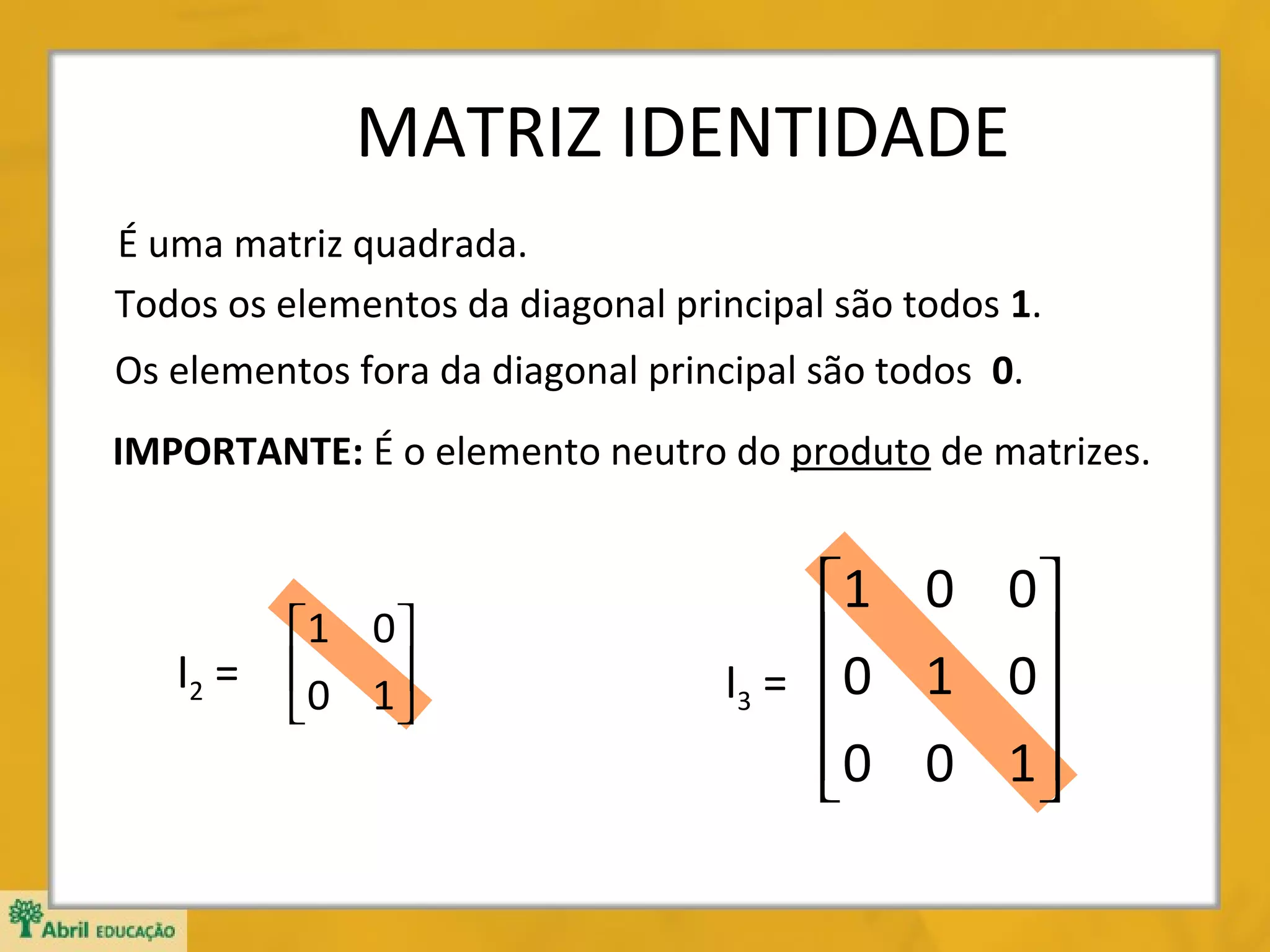 MATRIZ IDENTIDADE
É uma matriz quadrada.
Todos os elementos da diagonal principal são todos 1.
Os elementos fora da diagonal principal são todos 0.
IMPORTANTE: É o elemento neutro do produto de matrizes.

I2 =

1 0 
0 1 



1 0 0 
0 1 0 
I3 = 

0 0 1 



 