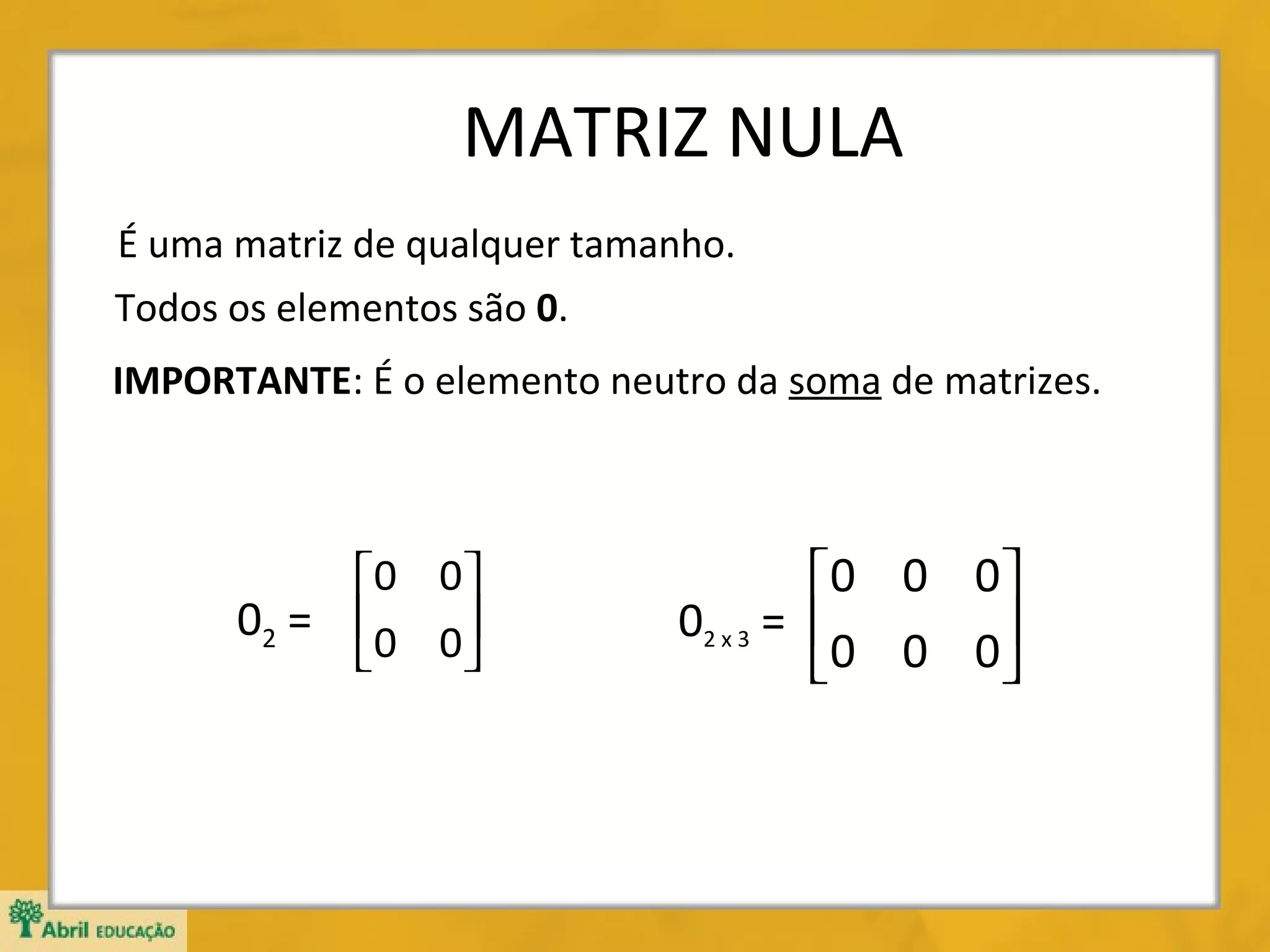MATRIZ NULA
É uma matriz de qualquer tamanho.
Todos os elementos são 0.
IMPORTANTE: É o elemento neutro da soma de matrizes.

0 0 
02 =  0 0 



0 0 0 
02 x 3 = 
0 0 0



 