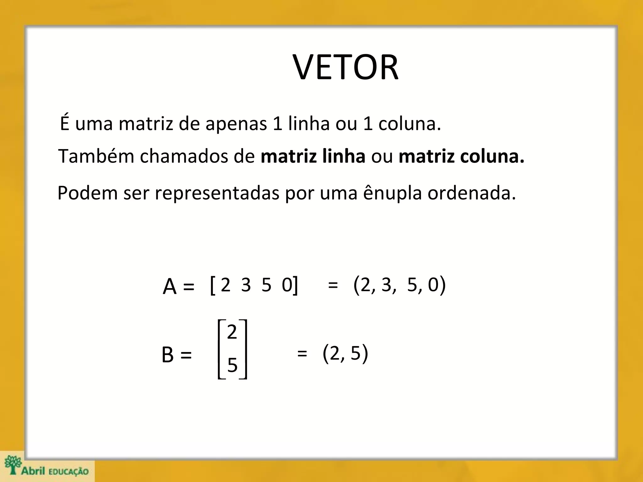 VETOR
É uma matriz de apenas 1 linha ou 1 coluna.
Também chamados de matriz linha ou matriz coluna.
Podem ser representadas por uma ênupla ordenada.

A = [ 2 3 5 0]
B=

2
5
 

= (2, 3, 5, 0)

= (2, 5)

 