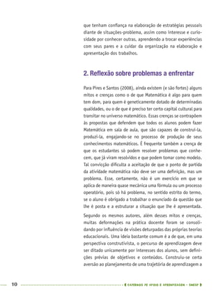 10 CADERNOS DE APOIO E APRENDIZAGEM · SMESP
que tenham conﬁança na elaboração de estratégias pessoais
diante de situações-problema, assim como interesse e curio-
sidade por conhecer outras, aprendendo a trocar experiências
com seus pares e a cuidar da organização na elaboração e
apresentação dos trabalhos.
2. Reﬂexão sobre problemas a enfrentar
Para Pires e Santos (2008), ainda existem (e são fortes) alguns
mitos e crenças como o de que Matemática é algo para quem
tem dom, para quem é geneticamente dotado de determinadas
qualidades, ou o de que é preciso ter certo capital cultural para
transitar no universo matemático. Essas crenças se contrapõem
às propostas que defendem que todos os alunos podem fazer
Matemática em sala de aula, que são capazes de construí-la,
produzi-la, engajando-se no processo de produção de seus
conhecimentos matemáticos. É frequente também a crença de
que os estudantes só podem resolver problemas que conhe-
cem, que já viram resolvidos e que podem tomar como modelo.
Tal convicção diﬁculta a aceitação de que o ponto de partida
da atividade matemática não deve ser uma deﬁnição, mas um
problema. Esse, certamente, não é um exercício em que se
aplica de maneira quase mecânica uma fórmula ou um processo
operatório, pois só há problema, no sentido estrito do termo,
se o aluno é obrigado a trabalhar o enunciado da questão que
lhe é posta e a estruturar a situação que lhe é apresentada.
Segundo os mesmos autores, além desses mitos e crenças,
muitas deformações na prática docente foram se consoli-
dando por inﬂuência de visões deturpadas das próprias teorias
educacionais. Uma ideia bastante comum é a de que, em uma
perspectiva construtivista, o percurso de aprendizagem deve
ser ditado unicamente por interesses dos alunos, sem deﬁni-
ções prévias de objetivos e conteúdos. Construiu-se certa
aversão ao planejamento de uma trajetória de aprendizagem a
MAT5ºANO–PROF.indd 10MAT5ºANO–PROF.indd 10 9/15/10 1:45 PM9/15/10 1:45 PM
 