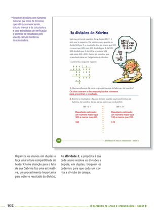 102 CADERNOS DE APOIO E APRENDIZAGEM · SMESP
Na atividade 2, a proposta é que
cada aluno resolva as divisões e
depois, em duplas, troquem os
cadernos para que cada um cor-
rija a divisão do colega.
Organize os alunos em duplas e
faça uma leitura compartilhada do
texto. Chame atenção para o fato
de que Sabrina faz uma estimati-
va, um procedimento importante
para obter o resultado da divisão.
•Resolver divisões com números
naturais por meio de técnicas
operatórias convencionais,
cálculo mental e da calculadora
e usar estratégias de veriﬁcação
e controle de resultados pelo
uso do cálculo mental ou
da calculadora.
Os dois usaram a decomposição dos números
para encontrar o resultado.
Resultado estimado:
um número maior que
300 e menor que 400.
392
Resultado estimado:
um número maior que
100 e menor que 200.
123
MAT5ºANO–PROF.indd 102MAT5ºANO–PROF.indd 102 9/15/10 1:47 PM9/15/10 1:47 PM
 