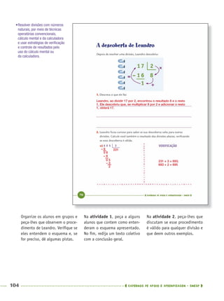 104 CADERNOS DE APOIO E APRENDIZAGEM · SMESP
Na atividade 1, peça a alguns
alunos que contem como enten-
deram o esquema apresentado.
No ﬁm, redija um texto coletivo
com a conclusão geral.
Na atividade 2, peça-lhes que
discutam se esse procedimento
é válido para qualquer divisão e
que deem outros exemplos.
Organize os alunos em grupos e
peça-lhes que observem o proce-
dimento de Leandro. Veriﬁque se
eles entendem o esquema e, se
for preciso, dê algumas pistas.
231 × 3 = 693;
693 + 2 = 695
•Resolver divisões com números
naturais, por meio de técnicas
operatórias convencionais,
cálculo mental e da calculadora
e usar estratégias de veriﬁcação
e controle de resultados pelo
uso do cálculo mental ou
da calculadora.
Leandro, ao dividir 17 por 2, encontrou o resultado 8 e o resto
1. Ele descobriu que, se multiplicar 8 por 2 e adicionar o resto
1, obterá 17.
231– 6
0 9
– 9
0 5
– 3
2
MAT5ºANO–PROF.indd 104MAT5ºANO–PROF.indd 104 9/15/10 1:47 PM9/15/10 1:47 PM
 