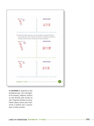LIVRO DO PROFESSOR MATEMÁTICA · 5O
ANO 105
Na atividade 3, pergunte se eles
perceberam que, com a descober-
ta de Leandro, podemos veriﬁcar
se uma divisão está correta ou
não. Proponha divisões na lousa.
Chame alguns alunos para resol-
vê-las e veriﬁcar com a calcula-
dora se estão corretas.
122 × 3 = 366;
366 + 1 = 367
13 × 5 = 65;
65 + 4 = 69
4 × 12 = 48;
48 + 1 = 49
13– 5
1 9
– 1 5
4
122– 3
0 6
– 6
0 7
– 6
1
12– 4
0 9
– 8
1
MAT5ºANO–PROF.indd 105MAT5ºANO–PROF.indd 105 9/15/10 1:47 PM9/15/10 1:47 PM
 