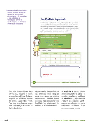 106 CADERNOS DE APOIO E APRENDIZAGEM · SMESP
Depois que eles tiverem discutido
essa aﬁrmação com o colega de
dupla, peça a alguns que mostrem
na lousa como a entendem e deem
exemplos. Procure relacionar essa
igualdade com a descoberta de
Leandro, da atividade anterior.
Na atividade 1, discuta com os
alunos os resultados da tabela e se
os valores respeitam as igualdades.
Na atividade 2, peça-lhes que
efetuem a operação e verifi-
quem se o resultado está correto
usando uma calculadora e o que
aprenderam nesta página.
Peça a um aluno que leia o texto
em voz alta, enquanto os outros
acompanham a leitura. Destaque
o signiﬁcado dos termos dividen-
do, divisor, quociente e resto.
Para isso, peça-lhes que obser-
vem com atenção a divisão na
ilustração abaixo.
44
Quociente: 145
Resto: 1
5
8 3
•Resolver divisões com números
naturais por meio de técnicas
operatórias convencionais,
cálculo mental e da calculadora
e usar estratégias de
veriﬁcação e controle de
resultados pelo uso do cálculo
mental ou da calculadora.
MAT5ºANO–PROF.indd 106MAT5ºANO–PROF.indd 106 9/15/10 1:47 PM9/15/10 1:47 PM
 