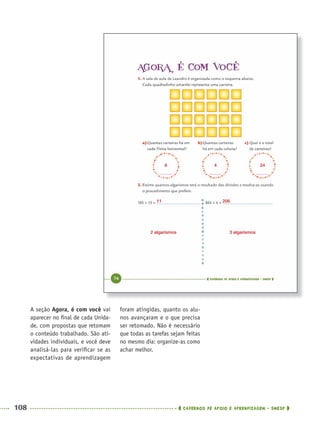 108 CADERNOS DE APOIO E APRENDIZAGEM · SMESP
foram atingidas, quanto os alu-
nos avançaram e o que precisa
ser retomado. Não é necessário
que todas as tarefas sejam feitas
no mesmo dia: organize-as como
achar melhor.
A seção Agora, é com você vai
aparecer no ﬁnal de cada Unida-
de, com propostas que retomam
o conteúdo trabalhado. São ati-
vidades individuais, e você deve
analisá-las para veriﬁcar se as
expectativas de aprendizagem
6
2 algarismos
11 206
3 algarismos
4 24
MAT5ºANO–PROF.indd 108MAT5ºANO–PROF.indd 108 9/15/10 1:47 PM9/15/10 1:47 PM
 