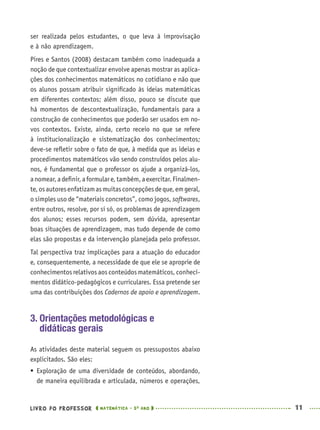 LIVRO DO PROFESSOR MATEMÁTICA · 5O
ANO 11
ser realizada pelos estudantes, o que leva à improvisação
e à não aprendizagem.
Pires e Santos (2008) destacam também como inadequada a
noção de que contextualizar envolve apenas mostrar as aplica-
ções dos conhecimentos matemáticos no cotidiano e não que
os alunos possam atribuir signiﬁcado às ideias matemáticas
em diferentes contextos; além disso, pouco se discute que
há momentos de descontextualização, fundamentais para a
construção de conhecimentos que poderão ser usados em no-
vos contextos. Existe, ainda, certo receio no que se refere
à institucionalização e sistematização dos conhecimentos;
deve-se reﬂetir sobre o fato de que, à medida que as ideias e
procedimentos matemáticos vão sendo construídos pelos alu-
nos, é fundamental que o professor os ajude a organizá-los,
anomear,adeﬁnir,aformulare,também,aexercitar.Finalmen-
te,osautoresenfatizamasmuitasconcepçõesdeque,emgeral,
o simples uso de “materiais concretos”, como jogos, softwares,
entre outros, resolve, por si só, os problemas de aprendizagem
dos alunos; esses recursos podem, sem dúvida, apresentar
boas situações de aprendizagem, mas tudo depende de como
elas são propostas e da intervenção planejada pelo professor.
Tal perspectiva traz implicações para a atuação do educador
e, consequentemente, a necessidade de que ele se aproprie de
conhecimentos relativos aos conteúdos matemáticos, conheci-
mentos didático-pedagógicos e curriculares. Essa pretende ser
uma das contribuições dos Cadernos de apoio e aprendizagem.
3. Orientações metodológicas e
didáticas gerais
As atividades deste material seguem os pressupostos abaixo
explicitados. São eles:
 Exploração de uma diversidade de conteúdos, abordando,
de maneira equilibrada e articulada, números e operações,
MAT5ºANO–PROF.indd 11MAT5ºANO–PROF.indd 11 9/15/10 1:45 PM9/15/10 1:45 PM
 