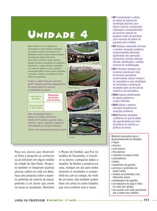 LIVRO DO PROFESSOR MATEMÁTICA · 5O
ANO 111
o Museu do Futebol, que ﬁca no
estádio do Pacaembu, e incenti-
ve os alunos a pesquisar dados a
respeito. Se ﬁzerem a pesquisa em
casa, marque um dia para todos
trazerem os resultados e compar-
tilhá-los com os colegas. Ao invés
de um texto, eles também podem
fazer um cartaz ou outro trabalho
que você combine com a classe.
Peça aos alunos que observem
as fotos e pergunte se conhecem
ou já estiveram em algum estádio
da cidade de São Paulo. Pergun-
te também se imaginam quantas
pessoas cabem em cada um deles.
Faça uma pesquisa sobre o espor-
te preferido da maioria da classe,
pedindo a um aluno que anote
na lousa os resultados. Mencione
•M1 Compreender e utilizar
as regras do sistema de
numeração decimal, para
leitura e escrita, comparação,
ordenação e arredondamento
de números naturais de
qualquer ordem de grandeza
(com números de ordem de
grandeza até o milhão).
•M7 Analisar, interpretar, formular
e resolver situações-problema,
compreendendo diferentes
signiﬁcados das operações
envolvendo números naturais
(divisão, distribuição e medida,
inversas da multiplicação).
•M11 Resolver divisões com
números naturais por meio
de técnicas operatórias
convencionais, cálculo mental e
da calculadora e usar estratégias
de veriﬁcação e controle de
resultados pelo uso do cálculo
mental ou da calculadora.
•M20 Explorar planiﬁcações
de alguns poliedros e
corpos redondos.
•M26 Utilizar o sistema
monetário brasileiro em
situações-problema.
•M33 Resolver situações-
-problema em que os dados
são apresentados por meio
de gráﬁcos de colunas ou
gráﬁcos de barras.
Respostas
de acordo
com a turma
Material necessário para o
desenvolvimento da Unidade:
régua
tesoura
cola branca
ﬁta adesiva
cartolina ou papel cartão
calculadoras
dados
tampinhas de garrafa
prismas e pirâmides de
papel cartão
moldes de pirâmides com
diferentes bases
embalagens de papelão
um tabuleiro do jogo a trilha
do resto (por grupo)
um quadro com valor posicional
até a ordem dos milhões
MAT5ºANO–PROF.indd 111MAT5ºANO–PROF.indd 111 9/15/10 1:47 PM9/15/10 1:47 PM
 