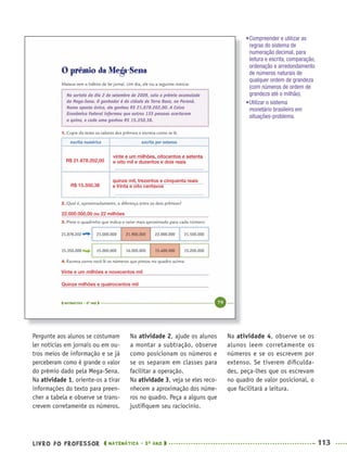 LIVRO DO PROFESSOR MATEMÁTICA · 5O
ANO 113
Na atividade 2, ajude os alunos
a montar a subtração, observe
como posicionam os números e
se os separam em classes para
facilitar a operação.
Na atividade 3, veja se eles reco-
nhecem a aproximação dos núme-
ros no quadro. Peça a alguns que
justiﬁquem seu raciocínio.
Na atividade 4, observe se os
alunos leem corretamente os
números e se os escrevem por
extenso. Se tiverem diﬁculda-
des, peça-lhes que os escrevam
no quadro de valor posicional, o
que facilitará a leitura.
Pergunte aos alunos se costumam
ler notícias em jornais ou em ou-
tros meios de informação e se já
perceberam como é grande o valor
do prêmio dado pela Mega-Sena.
Na atividade 1, oriente-os a tirar
informações do texto para preen-
cher a tabela e observe se trans-
crevem corretamente os números.
•Compreender e utilizar as
regras do sistema de
numeração decimal, para
leitura e escrita, comparação,
ordenação e arredondamento
de números naturais de
qualquer ordem de grandeza
(com números de ordem de
grandeza até o milhão).
•Utilizar o sistema
monetário brasileiro em
situações-problema.
R$ 21.878.202,00
vinte e um milhões, oitocentos e setenta
e oito mil e duzentos e dois reais
quinze mil, trezentos e cinquenta reais
e trinta e oito centavosR$ 15.350,38
22.000.000,00 ou 22 milhões
Vinte e um milhões e novecentos mil
Quinze milhões e quatrocentos mil
MAT5ºANO–PROF.indd 113MAT5ºANO–PROF.indd 113 9/15/10 1:47 PM9/15/10 1:47 PM
 