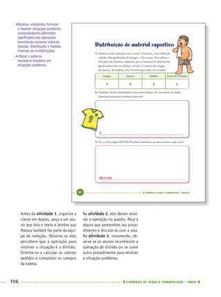 116 CADERNOS DE APOIO E APRENDIZAGEM · SMESP
Na atividade 2, eles devem resol-
ver a operação no quadro. Peça a
alguns que apresentem seu proce-
dimento e discuta-os com a sala.
Na atividade 3, novamente, ob-
serve se os alunos reconhecem a
operação de divisão ou se usam
outro procedimento para resolver
a situação-problema.
Antes da atividade 1, organize a
classe em duplas, peça a um alu-
no que leia o texto e lembre que
Mateus também faz parte da equi-
pe de natação. Observe se eles
percebem que a operação para
resolver a situação é a divisão.
Oriente-os a calcular os valores
pedidos e completar os campos
da tabela.
•Analisar, interpretar, formular
e resolver situações-problema,
compreendendo diferentes
signiﬁcados das operações
envolvendo números naturais
(divisão, distribuição e medida,
inversas da multiplicação).
•Utilizar o sistema
monetário brasileiro em
situações-problema.
4
3
R$ 12,00
8 2 2
MAT5ºANO–PROF.indd 116MAT5ºANO–PROF.indd 116 9/15/10 1:47 PM9/15/10 1:47 PM
 