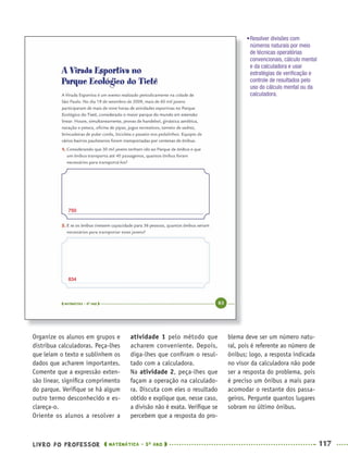 LIVRO DO PROFESSOR MATEMÁTICA · 5O
ANO 117
atividade 1 pelo método que
acharem conveniente. Depois,
diga-lhes que conﬁram o resul-
tado com a calculadora.
Na atividade 2, peça-lhes que
façam a operação na calculado-
ra. Discuta com eles o resultado
obtido e explique que, nesse caso,
a divisão não é exata. Veriﬁque se
percebem que a resposta do pro-
blema deve ser um número natu-
ral, pois é referente ao número de
ônibus; logo, a resposta indicada
no visor da calculadora não pode
ser a resposta do problema, pois
é preciso um ônibus a mais para
acomodar o restante dos passa-
geiros. Pergunte quantos lugares
sobram no último ônibus.
Organize os alunos em grupos e
distribua calculadoras. Peça-lhes
que leiam o texto e sublinhem os
dados que acharem importantes.
Comente que a expressão exten-
são linear, signiﬁca comprimento
do parque. Veriﬁque se há algum
outro termo desconhecido e es-
clareça-o.
Oriente os alunos a resolver a
•Resolver divisões com
números naturais por meio
de técnicas operatórias
convencionais, cálculo mental
e da calculadora e usar
estratégias de veriﬁcação e
controle de resultados pelo
uso do cálculo mental ou da
calculadora.
750
834
MAT5ºANO–PROF.indd 117MAT5ºANO–PROF.indd 117 9/15/10 1:47 PM9/15/10 1:47 PM
 