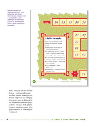 118 CADERNOS DE APOIO E APRENDIZAGEM · SMESP
Peça a um aluno que leia as regras
do jogo e explique cada etapa.
Distribua dados e peões (que po-
dem ser tampinhas, por exemplo).
Construa em papel cartão ou carto-
lina um tabuleiro para cada grupo,
conforme o modelo desta página.
Enquanto eles jogam, passe pelos
grupos fazendo as intervenções
necessárias.
•Resolver divisões com
números naturais por meio
de técnicas operatórias
convencionais, cálculo mental
e da calculadora e usar
estratégias de veriﬁcação e
controle de resultados pelo
uso do cálculo mental ou da
calculadora.
MAT5ºANO–PROF.indd 118MAT5ºANO–PROF.indd 118 9/15/10 1:47 PM9/15/10 1:47 PM
 