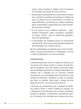 12 CADERNOS DE APOIO E APRENDIZAGEM · SMESP
espaço e forma, grandezas e medidas, além do tratamento
da informação, que aparece de modo transversal.
 Apresentação contextualizada dos conhecimentos matemá-
ticos, com base nos problemas encontrados no cotidiano do
aluno, nas demais áreas de conhecimento e no interior da
própria Matemática, ressaltando que as ideias matemáticas
sejam sistematizadas e generalizadas para serem transferi-
das para outros contextos.
 Uso de diversos recursos didáticos disponíveis – jogos,
materiais manipuláveis, vídeos, calculadoras, computado-
res, jornais, revistas – deve ser amplamente explorado a
serviço da aprendizagem.
 A aprendizagem dos estudantes precisa ser acompanhada
continuamente, sendo sempre orientada pelas expectativas
de aprendizagem que se deseja construir.
São eixos metodológicos privilegiados para o ensino de Mate-
mática: a resolução de problemas, as investigações, o recurso
à história da Matemática e às novas tecnologias.
Problematização
A problematização deve orientar o trabalho do professor, por
isso precisa estar sempre inserida no processo de aprendiza-
gem dos estudantes, que serão levados a desenvolver algum
tipo de estratégia para resolver as situações apresentadas. Um
problema não é traduzido por um enunciado contendo
uma pergunta a ser respondida de uma única maneira; é uma
situação que demanda a realização de ações ou operações
para obter um resultado. Desse modo, a solução não está
disponível de início, mas será possível construí-la.
A discussão de procedimentos para a resolução de proble-
mas, desde a leitura e análise cuidadosa da situação, até
a elaboração de procedimentos que envolvem simulações,
tentativas, hipóteses, é fundamental, especialmente quan-
do os estudantes são orientados para comparar seus resul-
MAT5ºANO–PROF.indd 12MAT5ºANO–PROF.indd 12 9/15/10 1:45 PM9/15/10 1:45 PM
 