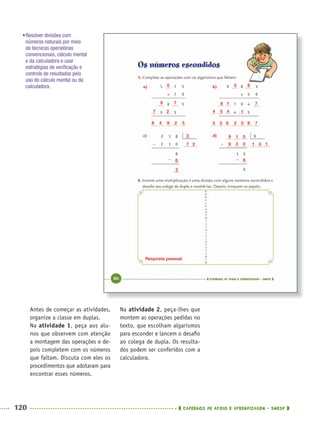 120 CADERNOS DE APOIO E APRENDIZAGEM · SMESP
Na atividade 2, peça-lhes que
montem as operações pedidas no
texto, que escolham algarismos
para esconder e lancem o desaﬁo
ao colega de dupla. Os resulta-
dos podem ser conferidos com a
calculadora.
Antes de começar as atividades,
organize a classe em duplas.
Na atividade 1, peça aos alu-
nos que observem com atenção
a montagem das operações e de-
pois completem com os números
que faltam. Discuta com eles os
procedimentos que adotaram para
encontrar esses números.
•Resolver divisões com
números naturais por meio
de técnicas operatórias
convencionais, cálculo mental
e da calculadora e usar
estratégias de veriﬁcação e
controle de resultados pelo
uso do cálculo mental ou da
calculadora. 0
2
8
9
7
7
1
4
6
8
5
3
4
5
1
0
9
9
1
0
5
0
9
1 0 1
3
7 2
6
2
0
9 7
7 2
8 4 9 2 5
Resposta pessoal
MAT5ºANO–PROF.indd 120MAT5ºANO–PROF.indd 120 9/15/10 1:47 PM9/15/10 1:47 PM
 