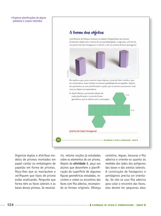 124 CADERNOS DE APOIO E APRENDIZAGEM · SMESP
rio, retome noções já estudadas
sobre os elementos de um prisma.
Depois da atividade 1, peça aos
alunos que desenhem a planiﬁ-
cação da superfície de algumas
ﬁguras geométricas estudadas, re-
cortem e colem os encontros das
faces com ﬁta adesiva, recompon-
do as formas originais. Ofereça
cartolina, réguas, tesouras e ﬁta
adesiva e oriente-os quanto às
medidas dos lados dos polígonos
das bases e das arestas laterais.
A construção de hexágonos e
pentágonos precisa ser orienta-
da. Se não se usar ﬁta adesiva
para colar o encontro das faces,
elas devem ter pequenas abas
Organize duplas e distribua mo-
delos de prismas montados em
papel cartão ou embalagens de
papelão em forma de prismas.
Peça-lhes que as manipulem e
veriﬁquem que tipos de prisma
estão analisando. Pergunte que
forma têm as faces laterais e as
bases desses prismas. Se necessá-
•Explorar planiﬁcações de alguns
poliedros e corpos redondos.
prisma de base hexagonal
MAT5ºANO–PROF.indd 124MAT5ºANO–PROF.indd 124 9/15/10 1:47 PM9/15/10 1:47 PM
 
