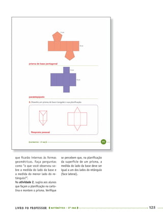 LIVRO DO PROFESSOR MATEMÁTICA · 5O
ANO 125
se percebem que, na planiﬁcação
da superfície de um prisma, a
medida do lado da base deve ser
igual a um dos lados do retângulo
(face lateral).
que ﬁcarão internas às formas
geométricas. Faça perguntas
como “o que você observou so-
bre a medida do lado da base e
a medida do menor lado do re-
tângulo?”.
Na atividade 2, sugira aos alunos
que façam a planiﬁcação na carto-
lina e montem o prisma. Veriﬁque
prisma de base pentagonal
paralelepípedo
Resposta pessoal
MAT5ºANO–PROF.indd 125MAT5ºANO–PROF.indd 125 9/15/10 1:47 PM9/15/10 1:47 PM
 