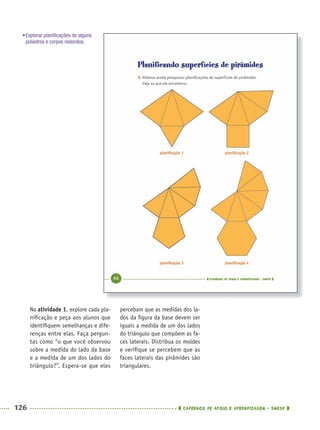 126 CADERNOS DE APOIO E APRENDIZAGEM · SMESP
percebam que as medidas dos la-
dos da ﬁgura da base devem ser
iguais a medida de um dos lados
do triângulo que compõem as fa-
ces laterais. Distribua os moldes
e veriﬁque se percebem que as
faces laterais das pirâmides são
triangulares.
Na atividade 1, explore cada pla-
niﬁcação e peça aos alunos que
identiﬁquem semelhanças e dife-
renças entre elas. Faça pergun-
tas como “o que você observou
sobre a medida do lado da base
e a medida de um dos lados do
triângulo?”. Espera-se que eles
•Explorar planiﬁcações de alguns
poliedros e corpos redondos.
MAT5ºANO–PROF.indd 126MAT5ºANO–PROF.indd 126 9/15/10 1:47 PM9/15/10 1:47 PM
 