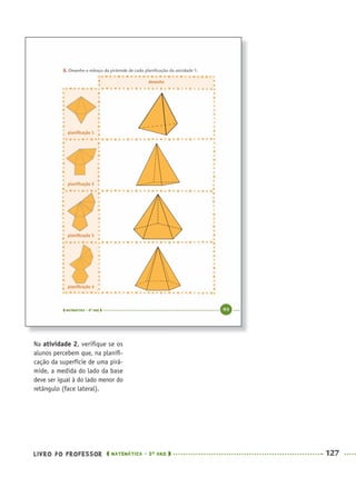 LIVRO DO PROFESSOR MATEMÁTICA · 5O
ANO 127
Na atividade 2, veriﬁque se os
alunos percebem que, na planiﬁ-
cação da superfície de uma pirâ-
mide, a medida do lado da base
deve ser igual à do lado menor do
retângulo (face lateral).
MAT5ºANO–PROF.indd 127MAT5ºANO–PROF.indd 127 9/15/10 1:47 PM9/15/10 1:47 PM
 