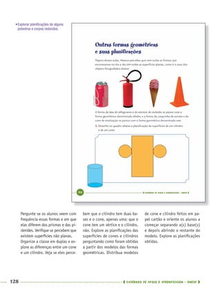 128 CADERNOS DE APOIO E APRENDIZAGEM · SMESP
bem que o cilindro tem duas ba-
ses e o cone, apenas uma; que o
cone tem um vértice e o cilindro,
não. Explore as planiﬁcações das
superfícies de cones e cilindros
perguntando como foram obtidas
a partir dos modelos das formas
geométricas. Distribua modelos
de cone e cilindro feitos em pa-
pel cartão e oriente os alunos a
começar separando a(s) base(s)
e depois abrindo o restante do
modelo. Explore as planiﬁcações
obtidas.
Pergunte se os alunos veem com
frequência essas formas e em que
elas diferem dos prismas e das pi-
râmides. Veriﬁque se percebem que
existem superfícies não planas.
Organize a classe em duplas e ex-
plore as diferenças entre um cone
e um cilindro. Veja se eles perce-
•Explorar planiﬁcações de alguns
poliedros e corpos redondos.
MAT5ºANO–PROF.indd 128MAT5ºANO–PROF.indd 128 9/15/10 1:47 PM9/15/10 1:47 PM
 