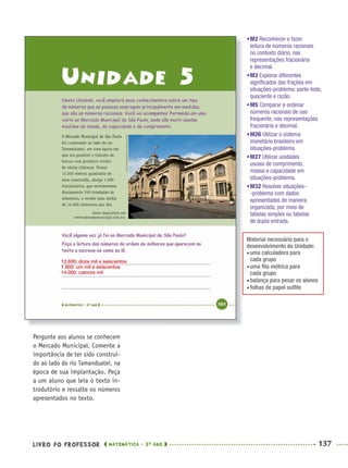 LIVRO DO PROFESSOR MATEMÁTICA · 5O
ANO 137
Pergunte aos alunos se conhecem
o Mercado Municipal. Comente a
importância de ter sido construí-
do ao lado do rio Tamanduateí, na
época de sua implantação. Peça
a um aluno que leia o texto in-
trodutório e ressalte os números
apresentados no texto.
•M2 Reconhecer e fazer
leitura de números racionais
no contexto diário, nas
representações fracionária
e decimal.
•M3 Explorar diferentes
signiﬁcados das frações em
situações-problema: parte-todo,
quociente e razão.
•M5 Comparar e ordenar
números racionais de uso
frequente, nas representações
fracionária e decimal.
•M26 Utilizar o sistema
monetário brasileiro em
situações-problema.
•M27 Utilizar unidades
usuais de comprimento,
massa e capacidade em
situações-problema.
•M32 Resolver situações-
-problema com dados
apresentados de maneira
organizada, por meio de
tabelas simples ou tabelas
de dupla entrada.
Material necessário para o
desenvolvimento da Unidade:
uma calculadora para
cada grupo
uma ﬁta métrica para
cada grupo
balança para pesar os alunos
folhas de papel sulﬁte
12.600: doze mil e seiscentos
1.600: um mil e seiscentos
14.000: catorze mil
MAT5ºANO–2–PROF.indd 137MAT5ºANO–2–PROF.indd 137 9/15/10 2:03 PM9/15/10 2:03 PM
 