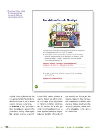 138 CADERNOS DE APOIO E APRENDIZAGEM · SMESP
cados dados a esses números e,
depois, discuti-los coletivamen-
te. Esclareça o que signiﬁcam
os números racionais positivos,
seu uso no dia a dia, e peça que
descrevam situações em que se
usam representações com vírgula.
Esclareça também a forma 0.500
que aparece na ilustração. Em
seguida, faça uma lista na lousa
com os exemplos fornecidos pelos
alunos e discuta coletivamente.
Dê mais exemplos, destacando
outras situações, como o preço
do combustível.
Explore a ilustração com os alu-
nos, perguntando-lhes se já pre-
senciaram uma situação como
essa no mercado ou na feira.
Na atividade 1, peça que leiam o
texto e expliquem o que signiﬁca
para eles 0,500 kg. Uma suges-
tão é anotar na lousa os signiﬁ-
Resposta possível: O número 0,500 se refere a meio
quilograma de peixe ou a 500 gramas de peixe.
Metade de 0,500 kg ou 250 g.
•Reconhecer e fazer leitura
de números racionais
no contexto diário, na
representação decimal.
MAT5ºANO–2–PROF.indd 138MAT5ºANO–2–PROF.indd 138 9/15/10 2:03 PM9/15/10 2:03 PM
 