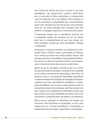 14 CADERNOS DE APOIO E APRENDIZAGEM · SMESP
com a leitura de notícias de jornais e revistas e com livros
paradidáticos, que proporcionam contextos signiﬁcativos
para a construção de ideias matemáticas e complementam
o que foi produzido com o livro didático. Outro exemplo é o
uso de calculadoras e computadores que, necessariamente,
devem estar presentes nas salas de aula das novas gerações,
tanto por sua ampla utilização pela sociedade como para
melhorar a linguagem expressiva e comunicativa dos alunos.
É interessante destacar que as experiências escolares com
o computador também têm mostrado que seu uso efetivo
pode levar ao estabelecimento de uma nova relação pro-
fessor-estudante, marcada por maior proximidade, interação
e colaboração.
As pesquisas na internet permitem aos estudantes ter infor-
mações sobre a história e sobre as personagens da Matemá-
tica e revelam que foram uma criação coletiva humana. Eles
aprendem que foram necessidades e preocupações de diferen-
tes culturas, em diversos momentos históricos, que impulsio-
naram o desenvolvimento dessa área de conhecimento.
Quanto ao uso da calculadora, constata-se que é um recurso
útil para veriﬁcação de resultados e correção de erros, podendo
ser um valioso instrumento de autoavaliação. Além disso, ela
favorece a busca e a percepção de regularidades matemáticas
e o desenvolvimento de estratégias de resolução de situações-
-problema, pois leva à descoberta de estratégias e à investi-
gação de hipóteses, uma vez que os alunos ganham tempo na
execuçãodoscálculos.Nomundoatual,saberfazercálculoscom
lápis e papel é uma competência de importância relativa, que
deve conviver com outras modalidades de cálculo, como o cál-
culo mental e o produzido pelas calculadoras e as estimativas.
Outros recursos utilizados em Matemática são aqueles que
funcionam como ferramentas de visualização, ou seja, como
imagens que por si mesmas possibilitam a compreensão ou
demonstração de uma relação, regularidade ou propriedade.
MAT5ºANO–PROF.indd 14MAT5ºANO–PROF.indd 14 9/15/10 1:45 PM9/15/10 1:45 PM
 
