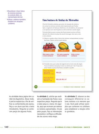 140 CADERNOS DE APOIO E APRENDIZAGEM · SMESP
Na atividade 1, solicite que anali-
sem as ilustrações das frutas e seus
respectivos preços. Pergunte qual é
o maior preço e o menor. Em segui-
da, peça que escrevam por extenso
os números apresentados. Circule
pelos grupos, faça as intervenções
necessárias e veriﬁque as diﬁculda-
des dos alunos nesta etapa.
Na atividade 2, observe se eles
conseguem diferenciar os va-
lores maiores e os menores que
1 real. Você pode utilizar exem-
plos que conhecem no cotidiano
para estabelecer a relação entre
as grandezas.
As atividades dessa página têm ca-
ráter de diagnóstico. Desse modo,
é preciso explorá-las a ﬁm de veri-
ﬁcar os conhecimentos dos alunos.
Peça a um aluno que leia o texto
introdutório. Pergunte se conhe-
cem preços de algumas frutas.
Dois reais e vinte
e nove centavos
Um real e quarenta
e sete centavos
R$ 0,25
R$ 2,29; R$ 1,47
Vinte e cinco
centavos
•Reconhecer e fazer leitura
de números racionais
no contexto diário, na
representação decimal.
•Utilizar o sistema monetário
brasileiro em situações-
-problema.
MAT5ºANO–2–PROF.indd 140MAT5ºANO–2–PROF.indd 140 9/15/10 2:03 PM9/15/10 2:03 PM
 