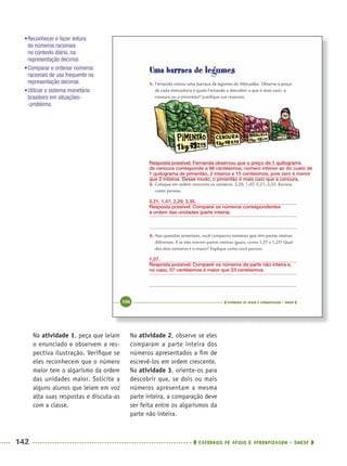 142 CADERNOS DE APOIO E APRENDIZAGEM · SMESP
Na atividade 2, observe se eles
comparam a parte inteira dos
números apresentados a ﬁm de
escrevê-los em ordem crescente.
Na atividade 3, oriente-os para
descobrir que, se dois ou mais
números apresentam a mesma
parte inteira, a comparação deve
ser feita entre os algarismos da
parte não inteira.
Na atividade 1, peça que leiam
o enunciado e observem a res-
pectiva ilustração. Veriﬁque se
eles reconhecem que o número
maior tem o algarismo da ordem
das unidades maior. Solicite a
alguns alunos que leiam em voz
alta suas respostas e discuta-as
com a classe.
Resposta possível: Fernanda observou que o preço de 1 quilograma
de cenoura corresponde a 98 centésimos, número inferior ao do custo de
1 quilograma de pimentão, 2 inteiros e 15 centésimos, pois zero é menor
que 2 inteiros. Desse modo, o pimentão é mais caro que a cenoura.
0,21; 1,47; 2,29; 3,35.
Resposta possível: Comparei os números correspondentes
à ordem das unidades (parte inteira).
1,57.
Resposta possível: Comparei os números da parte não inteira e,
no caso, 57 centésimos é maior que 23 centésimos.
•Reconhecer e fazer leitura
de números racionais
no contexto diário, na
representação decimal.
•Comparar e ordenar números
racionais de uso frequente na
representação decimal.
•Utilizar o sistema monetário
brasileiro em situações-
-problema.
MAT5ºANO–2–PROF.indd 142MAT5ºANO–2–PROF.indd 142 9/15/10 2:03 PM9/15/10 2:03 PM
 