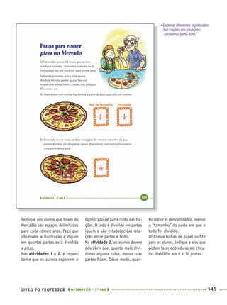 LIVRO DO PROFESSOR MATEMÁTICA · 5O
ANO 145
signiﬁcado de parte-todo das fra-
ções. O todo é dividido em partes
iguais e são estabelecidas rela-
ções entre partes e todo.
Na atividade 2, os alunos devem
descobrir que, quanto mais divi-
dimos alguma coisa, menor suas
partes ﬁcam. Desse modo, quan-
to maior o denominador, menor
o “tamanho” da parte em que o
todo foi dividido.
Distribua folhas de papel sulﬁte
para os alunos, indique a eles que
podem fazer dobraduras em círcu-
los divididos em 8 e 10 partes.
Explique aos alunos que boxes do
Mercadão são espaços delimitados
para cada comerciante. Peça que
observem a ilustração e digam
em quantas partes está dividida
a pizza.
Nas atividades 1 e 2, é impor-
tante que os alunos explorem o
•Explorar diferentes signiﬁcados
das frações em situações-
-problema: parte-todo.
MAT5ºANO–2–PROF.indd 145MAT5ºANO–2–PROF.indd 145 9/15/10 2:03 PM9/15/10 2:03 PM
 