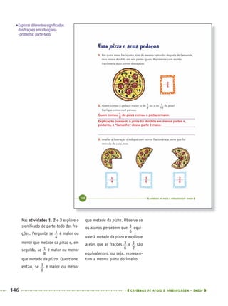 146 CADERNOS DE APOIO E APRENDIZAGEM · SMESP
que metade da pizza. Observe se
os alunos percebem que equi-
vale à metade da pizza e explique
a eles que as frações e são
equivalentes, ou seja, represen-
tam a mesma parte do inteiro.
Nas atividades 1, 2 e 3 explore o
signiﬁcado de parte-todo das fra-
ções. Pergunte se é maior ou
menor que metade da pizza e, em
seguida, se é maior ou menor
que metade da pizza. Questione,
então, se é maior ou menor
Quem comeu de pizza comeu o pedaço maior.
Explicação possível: A pizza foi dividida em menos partes e,
portanto, o “tamanho” dessa parte é maior.
•Explorar diferentes signiﬁcados
das frações em situações-
-problema: parte-todo.
MAT5ºANO–2–PROF.indd 146MAT5ºANO–2–PROF.indd 146 9/15/10 2:03 PM9/15/10 2:03 PM
 