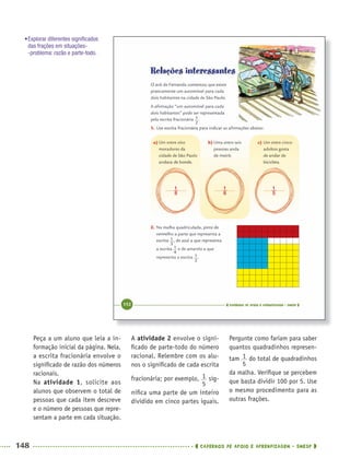148 CADERNOS DE APOIO E APRENDIZAGEM · SMESP
A atividade 2 envolve o signi-
ﬁcado de parte-todo do número
racional. Relembre com os alu-
nos o signiﬁcado de cada escrita
fracionária; por exemplo, sig-
niﬁca uma parte de um inteiro
dividido em cinco partes iguais.
Pergunte como fariam para saber
quantos quadradinhos represen-
tam do total de quadradinhos
da malha. Veriﬁque se percebem
que basta dividir 100 por 5. Use
o mesmo procedimento para as
outras frações.
Peça a um aluno que leia a in-
formação inicial da página. Nela,
a escrita fracionária envolve o
signiﬁcado de razão dos números
racionais.
Na atividade 1, solicite aos
alunos que observem o total de
pessoas que cada item descreve
e o número de pessoas que repre-
sentam a parte em cada situação.
•Explorar diferentes signiﬁcados
das frações em situações-
-problema: razão e parte-todo.
MAT5ºANO–2–PROF.indd 148MAT5ºANO–2–PROF.indd 148 9/15/10 2:03 PM9/15/10 2:03 PM
 
