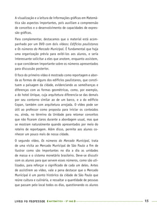 LIVRO DO PROFESSOR MATEMÁTICA · 5O
ANO 15
A visualização e a leitura de informações gráﬁcas em Matemá-
tica são aspectos importantes, pois auxiliam a compreensão
de conceitos e o desenvolvimento de capacidades de expres-
são gráﬁcas.
Para complementar, destacamos que o material está acom-
panhado por um DVD com dois vídeos: Edifícios paulistanos
e Os números do Mercado Municipal. É fundamental que haja
uma organização prévia para exibi-los aos alunos, e seria
interessante solicitar a eles que anotem, enquanto assistem,
o que consideram importante sobre os números apresentados
para discussão posterior.
O foco do primeiro vídeo é mostrado como reportagem e abor-
da as formas de alguns dos edifícios paulistanos, que consti-
tuem a paisagem da cidade, evidenciando as semelhanças e
diferenças com as formas geométricas, como, por exemplo,
a do hotel Unique, cuja arquitetura diferencia-se das demais
por seu contorno similar ao de um barco, e a do edifício
Copan, também com arquitetura arrojada. O vídeo pode ser
útil ao professor como proposta para iniciar os conteúdos
ou, ainda, no término da Unidade para retomar conceitos
que não ﬁcaram claros durante a abordagem usual, mas que
se mostram naturalmente quando apresentados por meio do
roteiro de reportagem. Além disso, permite aos alunos co-
nhecer um pouco mais de nossa cidade.
O segundo vídeo, Os números do Mercado Municipal, trata
de uma visita ao Mercado Municipal de São Paulo a ﬁm de
ilustrar como são importantes no dia a dia as unidades
de massa e o sistema monetário brasileiro. Deve-se discutir
com os alunos para que servem esses números, como são uti-
lizados, para reforçar o signiﬁcado de cada um deles. Antes
de assistirem ao vídeo, vale a pena destacar que o Mercado
Municipal é um ponto histórico da cidade de São Paulo que
reúne cultura e culinária, e ressaltar a quantidade de pessoas
que passam pelo local todos os dias, questionando os alunos
MAT5ºANO–PROF.indd 15MAT5ºANO–PROF.indd 15 9/15/10 1:45 PM9/15/10 1:45 PM
 