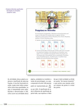 150 CADERNOS DE APOIO E APRENDIZAGEM · SMESP
página, estabelece-se também a
noção de porcentagem, ou seja,
a expressão 40 entre 100 pessoas
pode ser representada por
ou por 40%. O signiﬁcado de ra-
zão é diferente do signiﬁcado de
parte-todo, que expressa a ideia
de que o todo (unidade) se divide
em partes “do mesmo tamanho”
e que existe uma relação entre
um número de partes e o total
das partes.
As atividades dessa página ex-
ploram o signiﬁcado de razão das
frações. A escrita fracionária é,
então, usada como índice compa-
rativo entre duas quantidades, ou
seja, é interpretada como razão.
Quando o denominador é 100,
como ocorre nas atividades dessa
•Explorar diferentes signiﬁcados
das frações em situações-
-problema: razão.
MAT5ºANO–2–PROF.indd 150MAT5ºANO–2–PROF.indd 150 9/15/10 2:03 PM9/15/10 2:03 PM
 