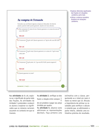 LIVRO DO PROFESSOR MATEMÁTICA · 5O
ANO 151
Na atividade 2, veriﬁque se eles
fazem a relação entre comprar
de um produto e pagar seu preço
dividido por quatro.
Na atividade 5, observe como
adicionam as representações
decimais. Faça primeiro uma
estimativa com a classe, per-
guntando se o total em reais é
maior ou menor que 12. Discuta
a importância de estimar os re-
sultados para veriﬁcar o cálculo
e comente que, se adicionarem a
parte inteira, obterão uma es-
timativa próxima do resultado.
Nas atividades de 1 a 4, explo-
ra-se o signiﬁcado de parte-todo
das frações. As atividades da
Unidade 5 pretendem conduzir
os alunos a explorar os signiﬁ-
cados que os números racionais
assumem no contexto em que se
inserem.
R$ 2,50
R$ 1,20
R$ 1,30
R$ 9,00
R$ 14,00
•Explorar diferentes signiﬁcados
das frações em situações-
-problema: parte-todo.
•Utilizar o sistema monetário
brasileiro em situações-
-problema.
MAT5ºANO–2–PROF.indd 151MAT5ºANO–2–PROF.indd 151 9/15/10 2:03 PM9/15/10 2:03 PM
 