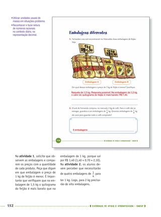 152 CADERNOS DE APOIO E APRENDIZAGEM · SMESP
embalagem de 1 kg, porque sai
por R$ 1,40 (1,40 + 0,70 = 2,10).
Na atividade 2, os alunos de-
vem perceber que necessitarão
de quatro embalagens de para
ter 1 kg. Logo, para 2 kg precisa-
rão de oito embalagens.
Na atividade 1, solicite que ob-
servem as embalagens e compa-
rem os preços com a quantidade
de cada produto. Peça que digam
em que embalagem o preço de
1 kg de feijão é menor. É impor-
tante que veriﬁquem que na em-
balagem de 1,5 kg o quilograma
do feijão é mais barato que na
Naquela de 1,5 kg. Resposta possível: Na embalagem de 1,5 kg
o valor do quilograma do feijão é mais barato: R$ 1,40.
8 embalagens
•Utilizar unidades usuais de
massa em situações-problema.
•Reconhecer e fazer leitura
de números racionais
no contexto diário, na
representação decimal.
MAT5ºANO–2–PROF.indd 152MAT5ºANO–2–PROF.indd 152 9/15/10 2:03 PM9/15/10 2:03 PM
 