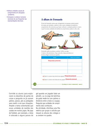 154 CADERNOS DE APOIO E APRENDIZAGEM · SMESP
gol quando um jogador bate um
pênalti, ou no jogo de bolinhas
de gude mede-se com palmos a
distância entre a bola e a caçapa.
Pergunte que unidades de compri-
mento eles conhecem.
Na atividade, distribua uma ﬁta
métrica por grupo e solicite que
meçam as alturas dos colegas e
as anotem no quadro.
Convide os alunos para explo-
rarem os desenhos de partes do
corpo e pergunte se já usaram
palmos, passos, pés ou polegadas
para medir e em que situações.
Amplie o tema comentando que
essas unidades de medida são
usadas em muitos jogos. No jogo
de futebol, por exemplo, a bola
é colocada a alguns passos do
Respostas pessoais
Resposta pessoal
Resposta pessoal
•Utilizar unidades usuais de
comprimento em situações-
-problema.
•Comparar e ordenar números
racionais de uso frequente nas
representações decimais.
MAT5ºANO–2–PROF.indd 154MAT5ºANO–2–PROF.indd 154 9/15/10 2:03 PM9/15/10 2:03 PM
 