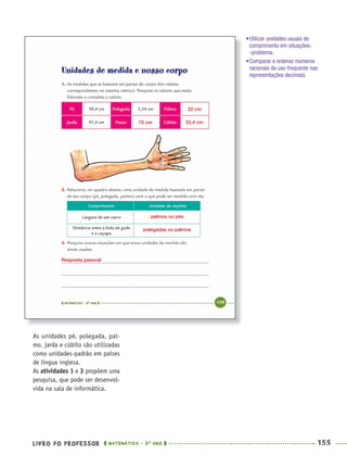 LIVRO DO PROFESSOR MATEMÁTICA · 5O
ANO 155
As unidades pé, polegada, pal-
mo, jarda e cúbito são utilizadas
como unidades-padrão em países
de língua inglesa.
As atividades 1 e 3 propõem uma
pesquisa, que pode ser desenvol-
vida na sala de informática.
•Utilizar unidades usuais de
comprimento em situações-
-problema.
•Comparar e ordenar números
racionais de uso frequente nas
representações decimais.
70 cm
22 cm
52,4 cm
palmos ou pés
polegadas ou palmos
Resposta pessoal
MAT5ºANO–2–PROF.indd 155MAT5ºANO–2–PROF.indd 155 9/15/10 2:03 PM9/15/10 2:03 PM
 