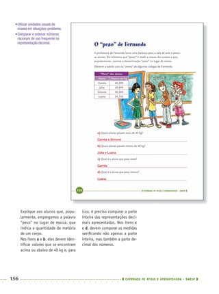 156 CADERNOS DE APOIO E APRENDIZAGEM · SMESP
isso, é preciso comparar a parte
inteira das representações deci-
mais apresentadas. Nos itens c
e d, devem comparar as medidas
veriﬁcando não apenas a parte
inteira, mas também a parte de-
cimal dos números.
Explique aos alunos que, popu-
larmente, empregamos a palavra
“peso” no lugar de massa, que
indica a quantidade de matéria
de um corpo.
Nos itens a e b, eles devem iden-
tiﬁcar valores que se encontram
acima ou abaixo de 40 kg e, para
•Utilizar unidades usuais de
massa em situações-problema.
•Comparar e ordenar números
racionais de uso frequente na
representação decimal.
Camila e Simone
Júlia e Luana
Camila
Luana
MAT5ºANO–2–PROF.indd 156MAT5ºANO–2–PROF.indd 156 9/15/10 2:03 PM9/15/10 2:03 PM
 